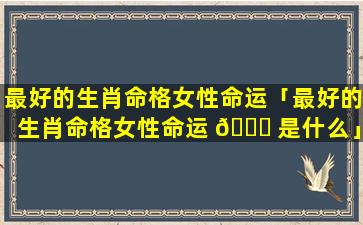 最好的生肖命格女性命运「最好的生肖命格女性命运 💐 是什么」